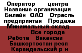 Оператор Call-центра › Название организации ­ Билайн, ОАО › Отрасль предприятия ­ Продажи › Минимальный оклад ­ 15 000 - Все города Работа » Вакансии   . Башкортостан респ.,Караидельский р-н